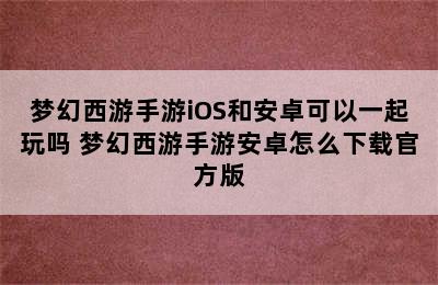 梦幻西游手游iOS和安卓可以一起玩吗 梦幻西游手游安卓怎么下载官方版